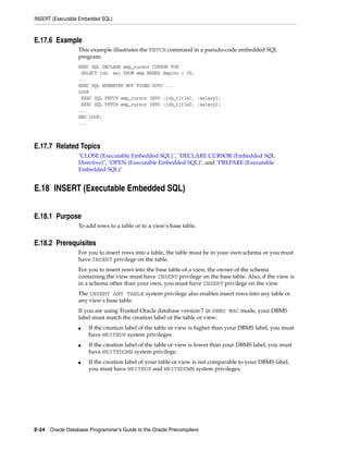 INSERT (Executable Embedded SQL)
E-24 Oracle Database Programmer’s Guide to the Oracle Precompilers
E.17.6 Example
This example illustrates the FETCH command in a pseudo-code embedded SQL
program:
EXEC SQL DECLARE emp_cursor CURSOR FOR
SELECT job, sal FROM emp WHERE deptno = 30;
...
EXEC SQL WHENEVER NOT FOUND GOTO ...
LOOP
EXEC SQL FETCH emp_cursor INTO :job_title1, :salary1;
EXEC SQL FETCH emp_cursor INTO :job_title2, :salary2;
...
END LOOP;
...
E.17.7 Related Topics
"CLOSE (Executable Embedded SQL)", "DECLARE CURSOR (Embedded SQL
Directive)", "OPEN (Executable Embedded SQL)", and "PREPARE (Executable
Embedded SQL)"
E.18 INSERT (Executable Embedded SQL)
E.18.1 Purpose
To add rows to a table or to a view's base table.
E.18.2 Prerequisites
For you to insert rows into a table, the table must be in your own schema or you must
have INSERT privilege on the table.
For you to insert rows into the base table of a view, the owner of the schema
containing the view must have INSERT privilege on the base table. Also, if the view is
in a schema other than your own, you must have INSERT privilege on the view.
The INSERT ANY TABLE system privilege also enables insert rows into any table or
any view's base table.
If you are using Trusted Oracle database version 7 in DBMS MAC mode, your DBMS
label must match the creation label of the table or view:
■ If the creation label of the table or view is higher than your DBMS label, you must
have WRITEUP system privileges.
■ If the creation label of the table or view is lower than your DBMS label, you must
have WRITEDOWN system privilege.
■ If the creation label of your table or view is not comparable to your DBMS label,
you must have WRITEUP and WRITEDOWN system privileges.
 