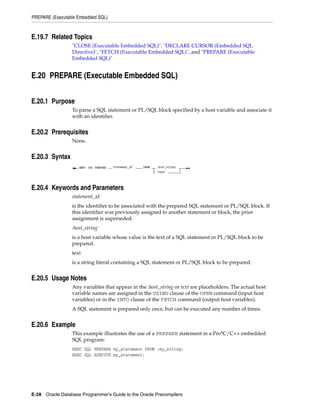 PREPARE (Executable Embedded SQL)
E-28 Oracle Database Programmer’s Guide to the Oracle Precompilers
E.19.7 Related Topics
"CLOSE (Executable Embedded SQL)". "DECLARE CURSOR (Embedded SQL
Directive)", "FETCH (Executable Embedded SQL)", and "PREPARE (Executable
Embedded SQL)"
E.20 PREPARE (Executable Embedded SQL)
E.20.1 Purpose
To parse a SQL statement or PL/SQL block specified by a host variable and associate it
with an identifier.
E.20.2 Prerequisites
None.
E.20.3 Syntax
E.20.4 Keywords and Parameters
statement_id
is the identifier to be associated with the prepared SQL statement or PL/SQL block. If
this identifier was previously assigned to another statement or block, the prior
assignment is superseded.
:host_string
is a host variable whose value is the text of a SQL statement or PL/SQL block to be
prepared.
text
is a string literal containing a SQL statement or PL/SQL block to be prepared.
E.20.5 Usage Notes
Any variables that appear in the :host_string or text are placeholders. The actual host
variable names are assigned in the USING clause of the OPEN command (input host
variables) or in the INTO clause of the FETCH command (output host variables).
A SQL statement is prepared only once, but can be executed any number of times.
E.20.6 Example
This example illustrates the use of a PREPARE statement in a Pro*C/C++ embedded
SQL program:
EXEC SQL PREPARE my_statement FROM :my_string;
EXEC SQL EXECUTE my_statement;
 