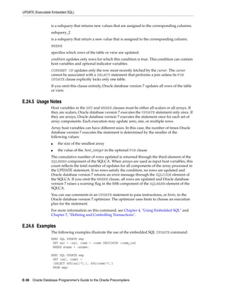 UPDATE (Executable Embedded SQL)
E-36 Oracle Database Programmer’s Guide to the Oracle Precompilers
is a subquery that returns new values that are assigned to the corresponding columns.
subquery_2
is a subquery that return a new value that is assigned to the corresponding column.
WHERE
specifies which rows of the table or view are updated:
condition updates only rows for which this condition is true. This condition can contain
host variables and optional indicator variables.
CURRENT OF updates only the row most recently fetched by the cursor. The cursor
cannot be associated with a SELECT statement that performs a join unless its FOR
UPDATE clause explicitly locks only one table.
If you omit this clause entirely, Oracle database version 7 updates all rows of the table
or view.
E.24.5 Usage Notes
Host variables in the SET and WHERE clauses must be either all scalars or all arrays. If
they are scalars, Oracle database version 7 executes the UPDATE statement only once. If
they are arrays, Oracle database version 7 executes the statement once for each set of
array components. Each execution may update zero, one, or multiple rows.
Array host variables can have different sizes. In this case, the number of times Oracle
database version 7 executes the statement is determined by the smaller of the
following values:
■ the size of the smallest array
■ the value of the :host_integer in the optional FOR clause
The cumulative number of rows updated is returned through the third element of the
SQLERRD component of the SQLCA. When arrays are used as input host variables, this
count reflects the total number of updates for all components of the array processed in
the UPDATE statement. If no rows satisfy the condition, no rows are updated and
Oracle database version 7 returns an error message through the SQLCODE element of
the SQLCA. If you omit the WHERE clause, all rows are updated and Oracle database
version 7 raises a warning flag in the fifth component of the SQLWARN element of the
SQLCA.
You can use comments in an UPDATE statement to pass instructions, or hints, to the
Oracle database version 7 optimizer. The optimizer uses hints to choose an execution
plan for the statement.
For more information on this command, see Chapter 4, "Using Embedded SQL" and
Chapter 7, "Defining and Controlling Transactions".
E.24.6 Examples
The following examples illustrate the use of the embedded SQL UPDATE command:
EXEC SQL UPDATE emp
SET sal = :sal, comm = :comm INDICATOR :comm_ind
WHERE ename = :ename;
EXEC SQL UPDATE emp
SET (sal, comm) =
(SELECT AVG(sal)*1.1, AVG(comm)*1.1
FROM emp)
 