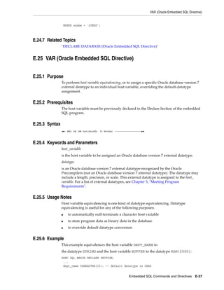 VAR (Oracle Embedded SQL Directive)
Embedded SQL Commands and Directives E-37
WHERE ename = 'JONES';
E.24.7 Related Topics
"DECLARE DATABASE (Oracle Embedded SQL Directive)"
E.25 VAR (Oracle Embedded SQL Directive)
E.25.1 Purpose
To perform host variable equivalencing, or to assign a specific Oracle database version 7
external datatype to an individual host variable, overriding the default datatype
assignment.
E.25.2 Prerequisites
The host variable must be previously declared in the Declare Section of the embedded
SQL program.
E.25.3 Syntax
E.25.4 Keywords and Parameters
host_variable
is the host variable to be assigned an Oracle database version 7 external datatype.
datatype
is an Oracle database version 7 external datatype recognized by the Oracle
Precompilers (not an Oracle database version 7 internal datatype). The datatype may
include a length, precision, or scale. This external datatype is assigned to the host_
variable. For a list of external datatypes, see Chapter 3, "Meeting Program
Requirements".
E.25.5 Usage Notes
Host variable equivalencing is one kind of datatype equivalencing. Datatype
equivalencing is useful for any of the following purposes:
■ to automatically null-terminate a character host variable
■ to store program data as binary data in the database
■ to override default datatype conversion
E.25.6 Example
This example equivalences the host variable DEPT_NAME to
the datatype STRING and the host variable BUFFER to the datatype RAW(2000):
EXEC SQL BEGIN DECLARE SECTION;
...
dept_name CHARACTER(15); -- default datatype is CHAR
 
