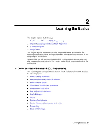 2
Learning the Basics 2-1
2 Learning the Basics
This chapter explains the following:
■ Key Concepts of Embedded SQL Programming
■ Steps in Developing an Embedded SQL Application
■ A Sample Program
■ Sample Tables
This chapter explains how embedded SQL programs function. You examine the
special environment in which they operate and the impact of this environment on the
design of your applications.
After covering the key concepts of embedded SQL programming and the steps you
take in developing an application, this chapter uses a simple program to illustrate the
main points.
2.1 Key Concepts of Embedded SQL Programming
This section lays the conceptual foundation on which later chapters build. It discusses
the following topics:
■ Embedded SQL Statements
■ Executable versus Declarative Statements
■ Embedded SQL Syntax
■ Static versus Dynamic SQL Statements
■ Embedded PL/SQL Blocks
■ Host and Indicator Variables
■ Oracle Datatypes
■ Arrays
■ Datatype Equivalencing
■ Private SQL Areas, Cursors, and Active Sets
■ Transactions
■ Errors and Warnings
 