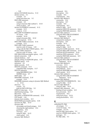 Index-3
, 3-29
declare DATABASE directive, E-12
declare section, 3-1
example, 3-2
using more than one, 3-2
DECLARE statement
example, 4-8
using in dynamic SQL method 3, 10-10
where to place, 4-8
declare STATEMENT command, E-12
example, E-13
scope of, E-13
DECLARE STATEMENT statement
AT clause, 3-30
example, 10-14
using in dynamic SQL, 10-10
when required, 10-14
DECLARE TABLE command, E-14
example, E-15
DECLARE TABLE statement
need for with AT clause, 3-29
using with the SQL CHECK option, D-3
declare TABLE statement
need for with AT clause, 3-29
DEF_SQLCODE precompiler option, 6-22
default connection, 3-28
default database, 3-27
default, setting of LITDELIM option, 6-31
DEFINE option, 6-23
definition, 2-6
delete cascaade, 8-19
DELETE command, E-15
embedded SQL examples, E-17
DELETE statement
using SQLERRD(3) filed, 9-10
WHERE clause, 4-7
DEPT table, 2-8
DESCRIBE command, E-18
example, E-18
DESCRIBE statement, using in dynamic SQL Method
4, 10-12
directory, 3-2
current, 3-2
path for INCLUDE files, 3-2
DISPLAY data type, 3-11
distributed procesing, 3-27
DO action, 8-22
DO option, of WHENEVER command, E-39
DTP model, 3-34
dummy host variables, 10-3
DURATION precompiler option, 6-24
dynamic PL/SQL, 10-15
dynamic SQL
advantages and disadvantages, 10-2
choosing the right method, 10-4
guidelines, 10-4
overview, 10-1
using PL/SQL, 10-15
when useful, 10-2
dynamic SQL Method 1
command, 10-6
dexcription, 10-6
example, 10-6
requirements, 10-6
dynamic SQL Method 2
commands, 10-4
description, 10-7
example, 10-8
requirements, 10-7
using PL/SQL, 10-15
using the EXECUTE statement, 10-4
using the PREPARE statement, 10-4
dynamic SQL method 2
using the DECLARE STATEMENT
Statement, 10-14
dynamic SQL Method 3
compared to method 2, 10-9
description, 10-9
example, 10-11
requirements, 10-9
using PL/SQL, 10-15
using the CLOSE statement, 10-10
using the DECLARE statement, 10-10
using the FETCH statement, 10-10
using the OPEN statement, 10-10
using the PREPARE statement, 10-9
dynamic SQL method 3
using the DECLARE STATEMENT
Statement, 10-14
dynamic SQL Method 4
overview, 10-11
using descriptors, 10-11
using SQLDA, 10-12
using the DESCRIBE statement, 10-12
when needed, 10-11
dynamic SQL method 4
using the DECLARE STATEMENT
Statement, 10-14
dynamic SQL Method1
using EXECUTE IMMEDIATE, 10-6
using PL/SQL, 10-15
dynamic SQL Method4
using PL/SQL, 10-15
dynamic SQL statement, 10-1
binding of host variables, 10-3
how processed, 10-3
requirements, 10-2
using host arrays, 10-14
using placeholders, 10-3
E
embedded PL/SQL
advantages, 5-1
cursor for loops, 5-2
example, 5-5, 5-6
need for SQL check option, 5-5
need for USERID check option, 5-5
packages, 5-3
PL/SQL table, 5-3
 
