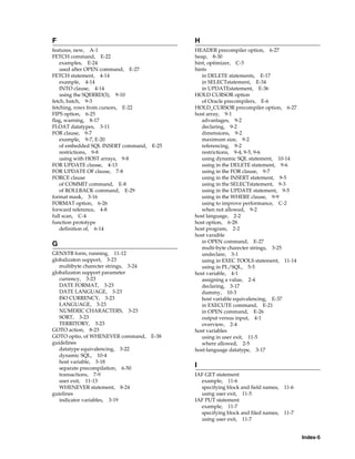 Index-5
F
features, new, A-1
FETCH command, E-22
examples, E-24
used after OPEN command, E-27
FETCH statement, 4-14
example, 4-14
INTO clause, 4-14
using the SQERRD(3), 9-10
fetch, batch, 9-3
fetching, rows from cursors, E-22
FIPS option, 6-25
flag, warning, 8-17
FLOAT datatypes, 3-11
FOR clause, 9-7
example, 9-7, E-20
of embedded SQL INSERT command, E-25
restrictions, 9-8
using with HOST arrays, 9-8
FOR UPDATE clause, 4-13
FOR UPDATE OF clause, 7-8
FORCE clause
of COMMIT command, E-8
of ROLLBACK command, E-29
format mask, 3-16
FORMAT option, 6-26
forward reference, 4-8
full scan, C-4
function prototype
definition of, 6-14
G
GENXTB form, running, 11-12
globalizaton support, 3-23
multibyte charecter strings, 3-24
globalizaton support parameter
currency, 3-23
DATE FORMAT, 3-23
DATE LANGUAGE, 3-23
ISO CURRENCY, 3-23
LANGUAGE, 3-23
NUMERIC CHARACTERS, 3-23
SORT, 3-23
TERRITORY, 3-23
GOTO action, 8-23
GOTO optio, of WHENEVER command, E-38
guidelines
datatype equivalencing, 3-22
dynamic SQL, 10-4
host variable, 3-18
separate precompilation, 6-50
transactions, 7-9
user exit, 11-13
WHENEVER statement, 8-24
guielines
indicator variables, 3-19
H
HEADER precompiler option, 6-27
heap, 8-30
hint, optimizer, C-3
hints
in DELETE statements, E-17
in SELECTstatement, E-34
in UPDATEstatement, E-36
HOLD CURSOR option
of Oracle precompilers, E-6
HOLD_CURSOR precompiler option, 6-27
host array, 9-1
advantages, 9-2
declaring, 9-2
dimensions, 9-2
maximum size, 9-2
referencing, 9-2
restrictions, 9-4, 9-5, 9-6
using dynamic SQL statement, 10-14
using in the DELETE statement, 9-6
using in the FOR clause, 9-7
using in the INSERT statement, 9-5
using in the SELECTstatement, 9-3
using in the UPDATE statement, 9-5
using in the WHERE clause, 9-9
using to improve performance, C-2
when not allowed, 9-2
host language, 2-2
host option, 6-28
host program, 2-2
host varaible
in OPEN command, E-27
multi-byte charecter strings, 3-25
undeclare, 3-1
using in EXEC TOOLS statement, 11-14
using in PL/SQL, 5-5
host variable, 4-1
assigning a value, 2-4
declaring, 3-17
dummy, 10-3
host variable equivalencing, E-37
in EXECUTE command, E-21
in OPEN command, E-26
output versus input, 4-1
overview, 2-4
host variables
using in user exit, 11-5
where allowed, 2-5
host-language datatype, 3-17
I
IAF GET statement
example, 11-6
specifying block and field names, 11-6
using user exit, 11-5
IAF PUT statement
example, 11-7
specifying block and filed names, 11-7
using user exit, 11-7
 