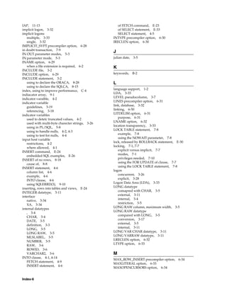 Index-6
IAP, 11-13
implicit logon, 3-32
implicit logons
multiple, 3-33
single, 3-32
IMPLICIT_SVPT precompiler option, 6-28
in doubt transaction, 7-9
IN OUT parameter modes, 5-3
IN parameter mode, 5-3
INAME option, 6-29
when a file extension is required, 6-2
INCLUDE file, 3-2
INCLUDE option, 6-29
INCLUDE statement, 3-2
using to declare the ORACA, 8-28
using to declare the SQLCA, 8-15
index, using to improve performance, C-4
indiacator array, 9-1
indicator varaible, 4-2
indicator variable
guidelines, 3-19
referencing, 3-18
indicator variables
used to detetc truncated values, 4-2
used with multi-byte charecter strings, 3-26
using in PL/SQL, 5-8
using to handle nulls, 4-2, 4-3
using to test for nulls, 4-4
input host variable
restrictions, 4-2
where allowed, 4-1
INSERT command, E-24
embedded SQL examples, E-26
INSERT of no rows, 8-18
cause of, 8-8
INSERT statement, 4-6
column list, 4-6
example, 4-6
INTO clause, 4-6
using SQLERRD(3), 9-10
inserting, rows into tables and views, E-24
INTEGER datatype, 3-11
interface
native, 3-34
XA, 3-34
internal datatypes
, 3-4
CHAR, 3-4
DATE, 3-5
definition, 3-3
LONG, 3-5
LONG RAW, 3-5
MLSLABEL, 3-5
NUMBER, 3-5
RAW, 3-6
ROWID, 3-6
VARCHAR2, 3-6
INTO clause, 4-1, 4-14
FETCH statement, 4-9
INSERT statement, 4-6
of FETCH command, E-23
of SELECT statement, E-33
SELECT statement, 4-5
INTYPE precompiler option, 6-30
IRECLEN option, 6-30
J
julian date, 3-5
K
keywords, B-2
L
language support, 1-2
LDA, 3-33
LEVEL pseudocolumn, 3-7
LINES precompiler option, 6-31
link, database, 3-32
linking, 6-50
LITDELIM option, 6-31
purpose, 6-31
LNAME option, 6-32
location transparency, 3-33
LOCK TABLE statement, 7-8
example, 7-8
using the NOWAIT parameter, 7-8
lock, released by ROLLBACK statement, E-30
locking, 7-1, 7-7
explicit versus implicit, 7-7
modes, 7-1
privileges needed, 7-10
using the FOR UPDATE of clause, 7-7
using the LOCK TABLE statement, 7-8
logon
concurrent, 3-26
explicit, 3-28
Logon Data Area (LDA), 3-33
LONG datatype
comapred with CHAR, 3-5
external, 3-11
internal, 3-4
restriction, 3-5
LONG RAW column, maximum width, 3-5
LONG RAW datatype
compared with LONG, 3-5
conversion, 3-17
external, 3-5
internal, 3-11
LONG VAR CHAR datatype, 3-11
LONG VARRAW datatype, 3-11
LRECLEN option, 6-32
LTYPE option, 6-33
M
MAX_ROW_INSERT precompiler option, 6-34
MAXLITERAL option, 6-33
MAXOPENCURSORS option, 6-34
 