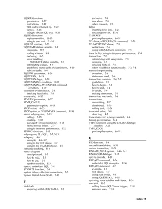 Index-11
SQLGLS function
parameters, 8-27
restrictions, 8-27
SQL codes returned by, 8-27
syntax, 8-26
using to obtain SQL text, 8-26
SQLIEM function
replacement for, 11-15
using in user exit, 11-10
SQLLDA routine, 3-33
SQLSTATE status variable, 8-2
class code, 8-9
coding scheme, 8-9
declaring, 8-5
error handling
SQLSTATE status variable, 8-3
interpreting values, 8-9
predefined status code and conditions, 8-10
subclass code, 8-9
SQLSTM parameter, 8-26
SQLWARN, 8-19
SQLWARN flags, 8-20
SQLWARNING condition, 8-22
SQLWARNING, WHENEVER command
condition, E-38
statement-level rollback, 7-4
breaking deadlocks, 7-5
status code, 8-17
STMLEN parameter, 8-27
STMT_CACHE
precompiler option, 6-45
STOP action, 8-23
STOP option, of WHENEVER command, E-38
stored subprogram, 5-13
calling, 5-15
creating, 5-13
packaged versus standalone, 5-13
stored versus inline, C-3
using to improve performance, C-2
STRING datatype, 3-13
subprogram, PL/SQL, 5-2, 5-13
subquery, 4-6
example, 4-6, 4-7
using in the SET clause, 4-7
using in the VALUES clause, 4-6
syntactic checking, D-1
syntax diagram
description of, E-3
how to read, E-3
how to use, E-3
symbols used in, E-3
syntax, embedded SQL, 2-4
SYSDATE function, 3-8
system failure, effect on transactions, 7-3
System Global Area (SGA), 5-13
T
table lock
acquiring with LOCK TABLE, 7-8
exclusive, 7-8
row share, 7-8
when released, 7-8
tables
inserting rows into, E-24
updating rows in, E-34
THREADS
precompiler option, 6-45
TO clause, of ROLLBACK command, E-29
TO SAVEPOINT clause, 7-5
restrictions, 7-6
using in ROLLBACK statement, 7-5
trace facility, using to improve performance, C-4
transaction, 7-2
subdividing with savepoints, 7-5
undoing, 7-3
undoing parts of, 7-5
when rolled back automatically, 7-3, 7-4
transaction processing
overview, 2-6
statements used, 2-6
transaction, contents, 2-6, 7-2
guidelines, 7-9
how to begin, 7-2
how to end, 7-2
in-doubt, 7-9
making permanent, 7-3
transaction, read-only, 7-6
transactions
committing, E-7
distributed, E-30
rolling back, E-29
truncated value, 5-9
detecting, 4-2
truncation error, when generated, 4-4
tuning, performance, C-1
TYPE statement, using the CHARF datatype
specifier, 3-22
TYPE_CODE
precompiler option, 6-45
U
UID function, 3-8
unconditional delete, 8-20
undo a transaction, E-29
UNSAFE_NULL option, 6-46, A-1
UNSIGNED datatype, 3-13
update cascade, 8-19
UPDATE command, E-34
embedded SQL examples, E-36
UPDATE statement, 4-7
example, 4-7
SET clause, 4-7
using host arrays, 9-5
using SQLERRD(3), 9-10
updating, rows in tables and views, E-34
user exit, 11-2
calling from a SQL*Forms trigger, 11-8
common uses, 11-3
 