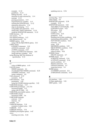 Index-12
example, 11-10
guidelines, 11-13
linking into IAP, 11-13
meaning of codes returned by, 11-9
naming, 11-13
passing parameters, 11-8
requirements for variables, 11-5
running the GENXTB form, 11-12
statements allowed in, 11-4
steps in developing, 11-4
using EXEC IAF statements, 11-5
using EXEC TOOLS statements, 11-14
using the WHENEVER statement, 11-10
USER function, 3-8
user session, 7-1
user-defined datatype, 3-17
user-defined record, 5-4
USERID option, 6-46
using with the SQLCHECK option, D-2
USING clause
CONNECT statement, 3-29
of FETCH command, E-23
of OPEN command, E-27
using in the EXECUTE statement, 10-8
using indicator variables, 10-8
using dbstring, SQL*Net database id
specification, E-10
V
V7
value of DBMS option, 6-19
VALUES clause
INSERT statement, 4-6
of embedded SQL INSERT command, E-25
of INSERT command, E-25
using a subquery, 4-6
VAR command, E-37
examples, E-37
VAR statement, 3-20
parameters, 3-20
using the CHARF datatype specifier, 3-22
VARCHAR datatype, 3-13
VARCHAR pseudotype, 3-17, 5-8
maximum length, 3-17
using with PL/SQL, 5-8
VARCHAR, precompiler option, 6-47
VARCHAR2 column
maximum width, 3-6
VARCHAR2 datatype
external, 3-14
internal, 3-6
variable, 2-4
VARNUM datatype, 3-14
example of output value, 3-22
VARRAW, 3-14
VARRAW datatype, 3-14
VERSION precompiler option, 6-47
views
inserting rows into, E-24
updating rows in, E-34
W
warning flag, 8-17
when empty, 4-9
WHENEVER command, E-38
example, E-39
WHENEVER statement, 8-22
check SQLCA automatically, 8-22
CONTINUE action, 8-22
DO action, 8-22
examples, 8-23
GOTO action, 8-23
guidelines, 8-24
handling end-of-data conditions, 8-24
maintaining addressability, 8-25
NOT FOUND condition, 8-22
overview, 2-6
scope, 8-24
SQLERROR condition, 8-22
SQLWARNING condition, 8-22
STOP action, 8-23
where to place, 8-24
WHERE Clause
DELETE statement, 4-7
WHERE clause, 4-7
of DELETE command, E-16
of UPDATE command, E-36
search condition, 4-7
SELECT statement, 4-5
UPDATE statement, 4-7
using host arrays, 9-9
WORK option
of COMMIT command, E-8
of ROLLBACK command, E-29
X
XA interface, 3-34
X/Open application, 3-34
XREF option, 6-48
 