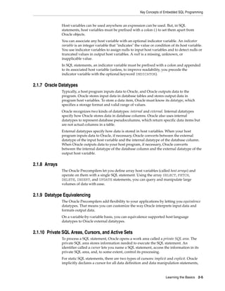 Key Concepts of Embedded SQL Programming
Learning the Basics 2-5
Host variables can be used anywhere an expression can be used. But, in SQL
statements, host variables must be prefixed with a colon (:) to set them apart from
Oracle objects.
You can associate any host variable with an optional indicator variable. An indicator
variable is an integer variable that "indicates" the value or condition of its host variable.
You use indicator variables to assign nulls to input host variables and to detect nulls or
truncated values in output host variables. A null is a missing, unknown, or
inapplicable value.
In SQL statements, an indicator variable must be prefixed with a colon and appended
to its associated host variable (unless, to improve readability, you precede the
indicator variable with the optional keyword INDICATOR).
2.1.7 Oracle Datatypes
Typically, a host program inputs data to Oracle, and Oracle outputs data to the
program. Oracle stores input data in database tables and stores output data in
program host variables. To store a data item, Oracle must know its datatype, which
specifies a storage format and valid range of values.
Oracle recognizes two kinds of datatypes: internal and external. Internal datatypes
specify how Oracle stores data in database columns. Oracle also uses internal
datatypes to represent database pseudocolumns, which return specific data items but
are not actual columns in a table.
External datatypes specify how data is stored in host variables. When your host
program inputs data to Oracle, if necessary, Oracle converts between the external
datatype of the input host variable and the internal datatype of the database column.
When Oracle outputs data to your host program, if necessary, Oracle converts
between the internal datatype of the database column and the external datatype of the
output host variable.
2.1.8 Arrays
The Oracle Precompilers let you define array host variables (called host arrays) and
operate on them with a single SQL statement. Using the array SELECT, FETCH,
DELETE, INSERT, and UPDATE statements, you can query and manipulate large
volumes of data with ease.
2.1.9 Datatype Equivalencing
The Oracle Precompilers add flexibility to your applications by letting you equivalence
datatypes. That means you can customize the way Oracle interprets input data and
formats output data.
On a variable-by-variable basis, you can equivalence supported host language
datatypes to Oracle external datatypes.
2.1.10 Private SQL Areas, Cursors, and Active Sets
To process a SQL statement, Oracle opens a work area called a private SQL area. The
private SQL area stores information needed to execute the SQL statement. An
identifier called a cursor lets you name a SQL statement, access the information in its
private SQL area, and, to some extent, control its processing.
For static SQL statements, there are two types of cursors: implicit and explicit. Oracle
implicitly declares a cursor for all data definition and data manipulation statements,
 