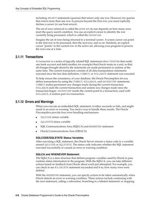 Key Concepts of Embedded SQL Programming
2-6 Oracle Database Programmer’s Guide to the Oracle Precompilers
including SELECT statements (queries) that return only one row. However, for queries
that return more than one row, to process beyond the first row, you must explicitly
declare a cursor (or use host arrays).
The set of rows retrieved is called the active set; its size depends on how many rows
meet the query search condition. You use an explicit cursor to identify the row
currently being processed, which is called the current row.
Imagine the set of rows being returned to a terminal screen. A screen cursor can point
to the first row to be processed, then the next row, and so on. Similarly, an explicit
cursor "points" to the current row in the active set, allowing your program to process
the rows one at a time.
2.1.11 Transactions
A transaction is a series of logically related SQL statements (two UPDATEs that credit
one bank account and debit another, for example) that Oracle treats as a unit, so that
all changes brought about by the statements are made permanent or undone at the
same time. The current transaction consists of all data manipulation statements
executed since the last data definition, COMMIT, or ROLLBACK statement was executed.
To help ensure the consistency of your database, the Oracle Precompilers let you
define transactions by using the COMMIT, ROLLBACK, and SAVEPOINT statements.
COMMIT makes permanent any changes made during the current transaction.
ROLLBACK ends the current transaction and undoes any changes made since the
transaction began. SAVEPOINT marks the current point in a transaction; used with
ROLLBACK, it undoes part of a transaction.
2.1.12 Errors and Warnings
When you execute an embedded SQL statement, it either succeeds or fails, and might
result in an error or warning. You need a way to handle these results. The Oracle
Precompilers provide four error handling mechanisms:
■ SQLCODE status variable
■ SQLSTATE status variable
■ SQL Communications Area (SQLCA) and WHENEVER statement
■ Oracle Communications Area (ORACA)
SQLCODE/SQLSTATE Status Variables
After executing a SQL statement, the Oracle Server returns a status code to a variable
named SQLCODE or SQLSTATE. The status code indicates whether the SQL statement
executed successfully or caused an error or warning condition.
SQLCA and WHENEVER Statement
The SQLCA is a data structure that defines program variables used by Oracle to pass
runtime status information to the program. With the SQLCA, you can take different
actions based on feedback from Oracle about work just attempted. For example, you
can check to see if a DELETE statement succeeded and if so, how many rows were
deleted.
With the WHENEVER statement, you can specify actions to be taken automatically when
Oracle detects an error or warning condition. These actions include continuing with
the next statement, calling a subroutine, branching to a labeled statement, or stopping.
 
