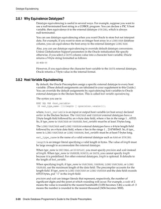 Datatype Equivalencing
3-20 Oracle Database Programmer’s Guide to the Oracle Precompilers
3.8.1 Why Equivalence Datatypes?
Datatype equivalencing is useful in several ways. For example, suppose you want to
use a null-terminated host string in a COBOL program. You can declare a PIC X host
variable, then equivalence it to the external datatype STRING, which is always
null-terminated.
You can use datatype equivalencing when you want Oracle to store but not interpret
data. For example, if you want to store an integer host array in a LONG RAW database
column, you can equivalence the host array to the external datatype LONG RAW.
Also, you can use datatype equivalencing to override default datatype conversions.
Unless Globalization Support parameters in the Oracle initialization file specify
otherwise, if you select a DATE column value into a character host variable, Oracle
returns a 9-byte string formatted as follows:
DD-MON-YY
However, if you equivalence the character host variable to the DATE external datatype,
Oracle returns a 7-byte value in the internal format.
3.8.2 Host Variable Equivalencing
By default, the Oracle Precompilers assign a specific external datatype to every host
variable. (These default assignments are tabulated in your supplement to this Guide.)
You can override the default assignments by equivalencing host variables to Oracle
external datatypes in the Declare Section. This is called host variable equivalencing.
The syntax you use is:
EXEC SQL VAR <host_variable>
IS <ext_type_name> [({<length> | <precision>,<scale>})];
where, host_variable is an input or output host variable (or host array) declared
earlier in the Declare Section. The VARCHAR and VARRAW external datatypes have a
2-byte length field followed by an n-byte data field, where n lies in the range 1 .. 65533.
So, if type_name is VARCHAR or VARRAW, host_variable must be at least 3 bytes long.
The LONG VARCHAR and LONG VARRAW external datatypes have a 4-byte length field
followed by an n-byte data field, where n lies in the range 1 .. 2147483643. So, if type_
name is LONG VARCHAR or LONG VARRAW, host_variable must be at least 5 bytes long.
ext_type_name is the name of a valid external datatype such as RAW or STRING.
length is an integer literal specifying a valid length in bytes. The value of length must
be large enough to accommodate the external datatype.
When type_name is DECIMAL or DISPLAY, you must specify precision and scale instead
of length. When type_name is VARNUM, ROWID, or DATE, you cannot specify length
because it is predefined. For other external datatypes, length is optional. It defaults to
the length of host_variable.
When specifying length, if type_name is VARCHAR, VARRAW, LONG VARCHAR, or LONG
VARRAW, use the maximum length of the data field. The precompiler accounts for the
length field. If type_name is LONG VARCHAR or LONG VARRAW and the data field exceeds
65533 bytes, put "-1" in the length field.
precision and scale are integer literals that represent, respectively, the number of
significant digits and the point at which rounding will occur. For example, a scale of 2
means the value is rounded to the nearest hundredth (3.456 becomes 3.46); a scale of -3
means the number is rounded to the nearest thousand (3456 becomes 3000).
 
