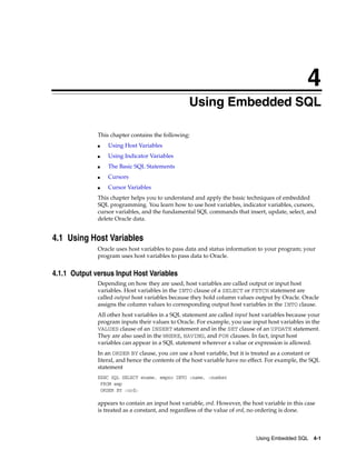 4
Using Embedded SQL 4-1
4Using Embedded SQL
This chapter contains the following:
■ Using Host Variables
■ Using Indicator Variables
■ The Basic SQL Statements
■ Cursors
■ Cursor Variables
This chapter helps you to understand and apply the basic techniques of embedded
SQL programming. You learn how to use host variables, indicator variables, cursors,
cursor variables, and the fundamental SQL commands that insert, update, select, and
delete Oracle data.
4.1 Using Host Variables
Oracle uses host variables to pass data and status information to your program; your
program uses host variables to pass data to Oracle.
4.1.1 Output versus Input Host Variables
Depending on how they are used, host variables are called output or input host
variables. Host variables in the INTO clause of a SELECT or FETCH statement are
called output host variables because they hold column values output by Oracle. Oracle
assigns the column values to corresponding output host variables in the INTO clause.
All other host variables in a SQL statement are called input host variables because your
program inputs their values to Oracle. For example, you use input host variables in the
VALUES clause of an INSERT statement and in the SET clause of an UPDATE statement.
They are also used in the WHERE, HAVING, and FOR clauses. In fact, input host
variables can appear in a SQL statement wherever a value or expression is allowed.
In an ORDER BY clause, you can use a host variable, but it is treated as a constant or
literal, and hence the contents of the host variable have no effect. For example, the SQL
statement
EXEC SQL SELECT ename, empno INTO :name, :number
FROM emp
ORDER BY :ord;
appears to contain an input host variable, ord. However, the host variable in this case
is treated as a constant, and regardless of the value of ord, no ordering is done.
 