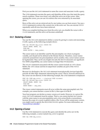 Cursors
4-8 Oracle Database Programmer’s Guide to the Oracle Precompilers
First you use the DECLARE statement to name the cursor and associate it with a query.
The OPEN statement executes the query and identifies all the rows that meet the query
search condition. These rows form a set called the active set of the cursor. After
opening the cursor, you can use it to retrieve the rows returned by its associated
query.
Rows of the active set are retrieved one by one (unless you use host arrays). You use a
FETCH statement to retrieve the current row in the active set. You can execute FETCH
repeatedly until all rows have been retrieved.
When you complete fetching rows from the active set, you disable the cursor with a
CLOSE statement, and the active set becomes undefined.
4.4.1 Declaring a Cursor
You use the DECLARE statement to define a cursor by giving it a name and associating
it with a query, as the following example shows:
EXEC SQL DECLARE emp_cursor CURSOR FOR
SELECT ENAME, EMPNO, SAL
FROM EMP
WHERE DEPTNO = :dept_number;
The cursor name is an identifier used by the precompiler, not a host or program
variable, and should not be defined in the Declare Section. Therefore, cursor names
cannot be passed from one precompilation unit to another. Also, cursor names cannot
be hyphenated. They can be any length, but only the first 31 characters are significant.
For ANSI compatibility, use cursor names no longer than 18 characters.
The SELECT statement associated with the cursor cannot include an INTO clause.
Rather, the INTO clause and list of output host variables are part of the FETCH
statement.
Because it is declarative, the DECLARE statement must physically (not just logically)
precede all other SQL statements referencing the cursor. That is, forward references to
the cursor are not allowed. In the following example, the OPEN statement is misplaced:
EXEC SQL OPEN emp_cursor; -- misplaced OPEN statement
EXEC SQL DECLARE emp_cursor CURSOR FOR
SELECT ENAME, EMPNO, SAL
FROM EMP
WHERE ENAME = :emp_name;
The cursor control statements must all occur within the same precompiled unit. For
example, you cannot declare a cursor in file A, then open it in file B.
Your host program can declare as many cursors as it needs. However, in a given file,
every DECLARE statement must be unique. That is, you cannot declare two cursors
with the same name in one precompilation unit, even across blocks or procedures,
because the scope of a cursor is global within a file. If you will be using many cursors,
you might want to specify the MAXOPENCURSORS option. For more information, see
"MAXOPENCURSORS".
4.4.2 Opening a Cursor
Use the OPEN statement to execute the query and identify the active set. In the
following example, a cursor named emp_cursor is opened.
EXEC SQL OPEN emp_cursor;
 