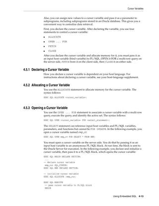 Cursor Variables
Using Embedded SQL 4-13
Also, you can assign new values to a cursor variable and pass it as a parameter to
subprograms, including subprograms stored in an Oracle database. This gives you a
convenient way to centralize data retrieval.
First, you declare the cursor variable. After declaring the variable, you use four
statements to control a cursor variable:
■ ALLOCATE
■ OPEN ... FOR
■ FETCH
■ CLOSE
After you declare the cursor variable and allocate memory for it, you must pass it as
an input host variable (bind variable) to PL/SQL, OPEN it FOR a multi-row query on
the server side, FETCH from it on the client side, then CLOSE it on either side.
4.5.1 Declaring a Cursor Variable
How you declare a cursor variable is dependent on your host language. For
instructions about declaring a cursor variable, see your host-language supplement.
4.5.2 Allocating a Cursor Variable
You use the ALLOCATE statement to allocate memory for the cursor variable. The
syntax follows:
EXEC SQL ALLOCATE <cursor_variable>;
4.5.3 Opening a Cursor Variable
You use the OPEN ... FOR statement to associate a cursor variable with a multi-row
query, execute the query, and identify the active set. The syntax follows:
EXEC SQL OPEN <cursor_variable> FOR <select_statement>;
The SELECT statement can reference input host variables and PL/SQL variables,
parameters, and functions but cannot be FOR UPDATE. In the following example, you
open a cursor variable named emp_cv:
EXEC SQL OPEN emp_cv FOR SELECT * FROM EMP;
You must open a cursor variable on the server side. You do that by passing it as an
input host variable to an anonymous PL/SQL block. At run time, the block is sent to
the Oracle Server for execution. In the following example, you declare and initialize a
cursor variable, then pass it to a PL/SQL block, which opens the cursor variable:
EXEC SQL BEGIN DECLARE SECTION;
...
-- declare cursor variable
emp_cur SQL_CURSOR;
EXEC SQL END DECLARE SECTION;
-- initialize cursor variable
EXEC SQL ALLOCATE :emp_cur;
EXEC SQL EXECUTE
-- pass cursor variable to PL/SQL block
BEGIN
 