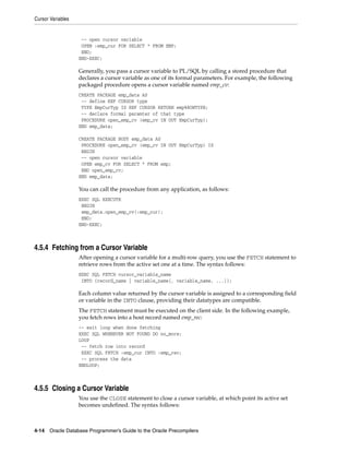 Cursor Variables
4-14 Oracle Database Programmer’s Guide to the Oracle Precompilers
-- open cursor variable
OPEN :emp_cur FOR SELECT * FROM EMP;
END;
END-EXEC;
Generally, you pass a cursor variable to PL/SQL by calling a stored procedure that
declares a cursor variable as one of its formal parameters. For example, the following
packaged procedure opens a cursor variable named emp_cv:
CREATE PACKAGE emp_data AS
-- define REF CURSOR type
TYPE EmpCurTyp IS REF CURSOR RETURN emp%ROWTYPE;
-- declare formal paramter of that type
PROCEDURE open_emp_cv (emp_cv IN OUT EmpCurTyp);
END emp_data;
CREATE PACKAGE BODY emp_data AS
PROCEDURE open_emp_cv (emp_cv IN OUT EmpCurTyp) IS
BEGIN
-- open cursor variable
OPEN emp_cv FOR SELECT * FROM emp;
END open_emp_cv;
END emp_data;
You can call the procedure from any application, as follows:
EXEC SQL EXECUTE
BEGIN
emp_data.open_emp_cv(:emp_cur);
END;
END-EXEC;
4.5.4 Fetching from a Cursor Variable
After opening a cursor variable for a multi-row query, you use the FETCH statement to
retrieve rows from the active set one at a time. The syntax follows:
EXEC SQL FETCH cursor_variable_name
INTO {record_name | variable_name[, variable_name, ...]};
Each column value returned by the cursor variable is assigned to a corresponding field
or variable in the INTO clause, providing their datatypes are compatible.
The FETCH statement must be executed on the client side. In the following example,
you fetch rows into a host record named emp_rec:
-- exit loop when done fetching
EXEC SQL WHENEVER NOT FOUND DO no_more;
LOOP
-- fetch row into record
EXEC SQL FETCH :emp_cur INTO :emp_rec;
-- process the data
ENDLOOP;
4.5.5 Closing a Cursor Variable
You use the CLOSE statement to close a cursor variable, at which point its active set
becomes undefined. The syntax follows:
 