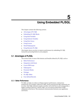 5
Using Embedded PL/SQL 5-1
5 Using Embedded PL/SQL
This chapter contains the following sections:
■ Advantages of PL/SQL
■ Embedding PL/SQL Blocks
■ Using Host Variables
■ Using Indicator Variables
■ Using Host Arrays
■ Using Cursors
■ Stored Subprograms
■ Using Dynamic PL/SQL
This chapter shows you how to improve performance by embedding PL/SQL
transaction processing blocks in your program.
5.1 Advantages of PL/SQL
This section looks at some of the features and benefits offered by PL/SQL, such as
■ Better Performance
■ Integration with Oracle
■ Cursor FOR Loops
■ Subprograms
■ Parameter Modes
■ Packages
■ PL/SQL Tables
■ User-defined Records
5.1.1 Better Performance
PL/SQL can help you reduce overhead, improve performance, and increase
productivity. For example, without PL/SQL, Oracle must process SQL statements one
at a time. Each SQL statement results in another call to the Server and consequently, a
higher overhead. However, with PL/SQL, you can send an entire block of SQL
statements to the Server. This minimizes communication between your application
and Oracle.
 
