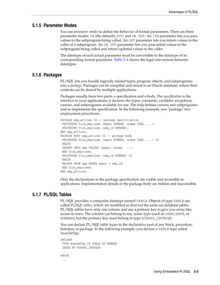 Advantages of PL/SQL
Using Embedded PL/SQL 5-3
5.1.5 Parameter Modes
You use parameter modes to define the behavior of formal parameters. There are three
parameter modes: IN (the default), OUT, and IN OUT. An 7IN parameter lets you pass
values to the subprogram being called. An OUT parameter lets you return values to the
caller of a subprogram. An IN OUT parameter lets you pass initial values to the
subprogram being called and return updated values to the caller.
The datatype of each actual parameter must be convertible to the datatype of its
corresponding formal parameter. Table 3–6 shows the legal conversions between
datatypes.
5.1.6 Packages
PL/SQL lets you bundle logically related types, program objects, and subprograms
into a package. Packages can be compiled and stored in an Oracle database, where their
contents can be shared by multiple applications.
Packages usually have two parts: a specification and a body. The specification is the
interface to your applications; it declares the types, constants, variables, exceptions,
cursors, and subprograms available for use. The body defines cursors and subprograms
and so implements the specification. In the following example, you "package" two
employment procedures:
PACKAGE emp_actions IS -- package specification
PROCEDURE hire_employee (empno NUMBER, ename CHAR, ...);
PROCEDURE fire_employee (emp_id NUMBER);
END emp_actions;
PACKAGE BODY emp_actions IS -- package body
PROCEDURE hire_employee (empno NUMBER, ename CHAR, ...) IS
BEGIN
INSERT INTO emp VALUES (empno, ename, ...);
END hire_employee;
PROCEDURE fire_employee (emp_id NUMBER) IS
BEGIN
DELETE FROM emp WHERE empno = emp_id;
END fire_employee;
END emp_actions;
Only the declarations in the package specification are visible and accessible to
applications. Implementation details in the package body are hidden and inaccessible.
5.1.7 PL/SQL Tables
PL/SQL provides a composite datatype named TABLE. Objects of type TABLE are
called PL/SQL tables, which are modelled as (but not the same as) database tables.
PL/SQL tables have only one column and use a primary key to give you array-like
access to rows. The column can belong to any scalar type (such as CHAR, DATE, or
NUMBER), but the primary key must belong to type BINARY_INTEGER.
You can declare PL/SQL table types in the declarative part of any block, procedure,
function, or package. In the following example, you declare a TABLE type called
NumTabTyp:
DECLARE
TYPE NumTabTyp IS TABLE OF NUMBER
INDEX BY BINARY_INTEGER;
...
BEGIN
...
 