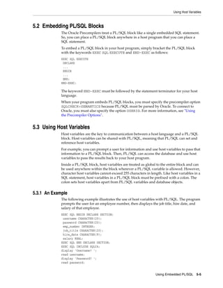 Using Host Variables
Using Embedded PL/SQL 5-5
5.2 Embedding PL/SQL Blocks
The Oracle Precompilers treat a PL/SQL block like a single embedded SQL statement.
So, you can place a PL/SQL block anywhere in a host program that you can place a
SQL statement.
To embed a PL/SQL block in your host program, simply bracket the PL/SQL block
with the keywords EXEC SQL EXECUTE and END-EXEC as follows:
EXEC SQL EXECUTE
DECLARE
...
BEGIN
...
END;
END-EXEC;
The keyword END-EXEC must be followed by the statement terminator for your host
language.
When your program embeds PL/SQL blocks, you must specify the precompiler option
SQLCHECK=SEMANTICS because PL/SQL must be parsed by Oracle. To connect to
Oracle, you must also specify the option USERID. For more information, see "Using
the Precompiler Options".
5.3 Using Host Variables
Host variables are the key to communication between a host language and a PL/SQL
block. Host variables can be shared with PL/SQL, meaning that PL/SQL can set and
reference host variables.
For example, you can prompt a user for information and use host variables to pass that
information to a PL/SQL block. Then, PL/SQL can access the database and use host
variables to pass the results back to your host program.
Inside a PL/SQL block, host variables are treated as global to the entire block and can
be used anywhere within the block wherever a PL/SQL variable is allowed. However,
character host variables cannot exceed 255 characters in length. Like host variables in a
SQL statement, host variables in a PL/SQL block must be prefixed with a colon. The
colon sets host variables apart from PL/SQL variables and database objects.
5.3.1 An Example
The following example illustrates the use of host variables with PL/SQL. The program
prompts the user for an employee number, then displays the job title, hire date, and
salary of that employee.
EXEC SQL BEGIN DECLARE SECTION;
username CHARACTER(20);
password CHARACTER(20);
emp_number INTEGER;
job_title CHARACTER(20);
hire_date CHARACTER(9);
salary REAL;
EXEC SQL END DECLARE SECTION;
EXEC SQL INCLUDE SQLCA;
display 'Username? ';
read username;
display 'Password? ';
read password;
 
