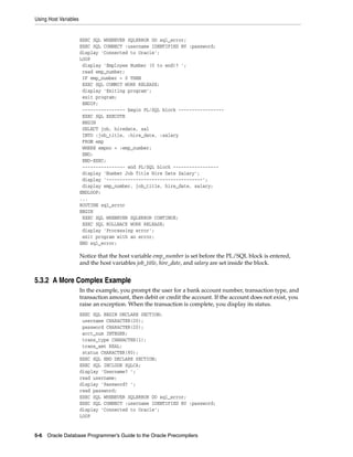 Using Host Variables
5-6 Oracle Database Programmer’s Guide to the Oracle Precompilers
EXEC SQL WHENEVER SQLERROR DO sql_error;
EXEC SQL CONNECT :username IDENTIFIED BY :password;
display 'Connected to Oracle';
LOOP
display 'Employee Number (0 to end)? ';
read emp_number;
IF emp_number = 0 THEN
EXEC SQL COMMIT WORK RELEASE;
display 'Exiting program';
exit program;
ENDIF;
---------------- begin PL/SQL block -----------------
EXEC SQL EXECUTE
BEGIN
SELECT job, hiredate, sal
INTO :job_title, :hire_date, :salary
FROM emp
WHERE empno = :emp_number;
END;
END-EXEC;
---------------- end PL/SQL block -----------------
display 'Number Job Title Hire Date Salary';
display '------------------------------------';
display emp_number, job_title, hire_date, salary;
ENDLOOP;
...
ROUTINE sql_error
BEGIN
EXEC SQL WHENEVER SQLERROR CONTINUE;
EXEC SQL ROLLBACK WORK RELEASE;
display 'Processing error';
exit program with an error;
END sql_error;
Notice that the host variable emp_number is set before the PL/SQL block is entered,
and the host variables job_title, hire_date, and salary are set inside the block.
5.3.2 A More Complex Example
In the example, you prompt the user for a bank account number, transaction type, and
transaction amount, then debit or credit the account. If the account does not exist, you
raise an exception. When the transaction is complete, you display its status.
EXEC SQL BEGIN DECLARE SECTION;
username CHARACTER(20);
password CHARACTER(20);
acct_num INTEGER;
trans_type CHARACTER(1);
trans_amt REAL;
status CHARACTER(80);
EXEC SQL END DECLARE SECTION;
EXEC SQL INCLUDE SQLCA;
display 'Username? ';
read username;
display 'Password? ';
read password;
EXEC SQL WHENEVER SQLERROR DO sql_error;
EXEC SQL CONNECT :username IDENTIFIED BY :password;
display 'Connected to Oracle';
LOOP
 