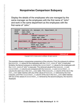 The example shows a nonpairwise comparison of the columns. First, the subquery to retrieve
the MANAGER_ID values for the employees with the FIRST_NAME of “John” is executed.
Similarly, the second subquery to retrieve the DEPARTMENT_ID values for the employees with
the FIRST_NAME of “John” is executed. The retrieved values of the MANAGER_ID and
DEPARTMENT_ID columns are compared with the MANAGER_ID and DEPARTMENT_ID
columns for each row in the EMPL_DEMO table. If the MANAGER_ID column of the row in the
EMPL_DEMO table matches with any of the values of MANAGER_ID retrieved by the inner
subquery, and if the DEPARTMENT_ID column of the row in the EMPL_DEMO table matches
with any of the values of DEPARTMENT_ID retrieved by the second subquery, the record is
displayed.
Oracle Database 12c: SQL Workshop II 6 - 11
Copyright © 2013, Oracle and/or its affiliates. All rights reserved.
Nonpairwise Comparison Subquery
Display the details of the employees who are managed by the
same manager as the employees with the first name of “John”
and work in the same department as the employees with the
first name of “John.”
SELECT employee_id, manager_id, department_id
FROM empl_demo
WHERE manager_id IN
(SELECT manager_id
FROM empl_demo
WHERE first_name = 'John')
AND department_id IN
(SELECT department_id
FROM empl_demo
WHERE first_name = 'John')
AND first_name <> 'John';
OracleUniversityandEgabiSolutionsuseonly
THESEeKITMATERIALSAREFORYOURUSEINTHISCLASSROOMONLY.COPYINGeKITMATERIALSFROMTHISCOMPUTERISSTRICTLYPROHIBITED
 