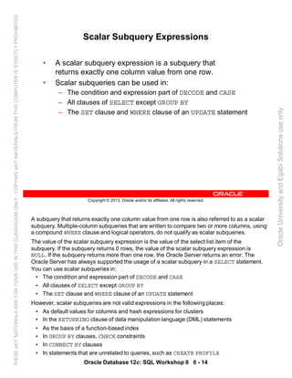 A subquery that returns exactly one column value from one row is also referred to as a scalar
subquery. Multiple-column subqueries that are written to compare two or more columns, using
a compound WHERE clause and logical operators, do not qualify as scalar subqueries.
The value of the scalar subquery expression is the value of the select list item of the
subquery. If the subquery returns 0 rows, the value of the scalar subquery expression is
NULL. If the subquery returns more than one row, the Oracle Server returns an error. The
Oracle Server has always supported the usage of a scalar subquery in a SELECT statement.
You can use scalar subqueries in:
• The condition and expression part of DECODE and CASE
• All clauses of SELECT except GROUP BY
• The SET clause and WHERE clause of an UPDATE statement
However, scalar subqueries are not valid expressions in the following places:
• As default values for columns and hash expressions for clusters
• In the RETURNING clause of data manipulation language (DML) statements
• As the basis of a function-based index
• In GROUP BY clauses, CHECK constraints
• In CONNECT BY clauses
• In statements that are unrelated to queries, such as CREATE PROFILE
Oracle Database 12c: SQL Workshop II 6 - 14
Copyright © 2013, Oracle and/or its affiliates. All rights reserved.
Scalar Subquery Expressions
• A scalar subquery expression is a subquery that
returns exactly one column value from one row.
• Scalar subqueries can be used in:
– The condition and expression part of DECODE and CASE
– All clauses of SELECT except GROUP BY
– The SET clause and WHERE clause of an UPDATE statement
OracleUniversityandEgabiSolutionsuseonly
THESEeKITMATERIALSAREFORYOURUSEINTHISCLASSROOMONLY.COPYINGeKITMATERIALSFROMTHISCOMPUTERISSTRICTLYPROHIBITED
 