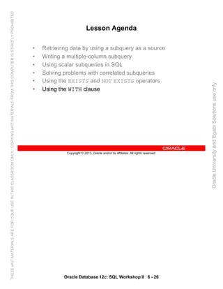 Oracle Database 12c: SQL Workshop II 6 - 26
Copyright © 2013, Oracle and/or its affiliates. All rights reserved.
Lesson Agenda
• Retrieving data by using a subquery as a source
• Writing a multiple-column subquery
• Using scalar subqueries in SQL
• Solving problems with correlated subqueries
• Using the EXISTS and NOT EXISTS operators
• Using the WITH clause
OracleUniversityandEgabiSolutionsuseonly
THESEeKITMATERIALSAREFORYOURUSEINTHISCLASSROOMONLY.COPYINGeKITMATERIALSFROMTHISCOMPUTERISSTRICTLYPROHIBITED
 