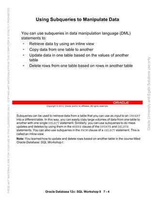 Subqueries can be used to retrieve data from a table that you can use as input to an INSERT
into a different table. In this way, you can easily copy large volumes of data from one table to
another with one single SELECT statement. Similarly, you can use subqueries to do mass
updates and deletes by using them in the WHERE clause of the UPDATE and DELETE
statements. You can also use subqueries in the FROM clause of a SELECT statement. This is
called an inline view.
Note: You learned how to update and delete rows based on another table in the course titled
Oracle Database: SQL Workshop I.
Oracle Database 12c: SQL Workshop II 7 - 4
Copyright © 2013, Oracle and/or its affiliates. All rights reserved.
Using Subqueries to Manipulate Data
You can use subqueries in data manipulation language (DML)
statements to:
• Retrieve data by using an inline view
• Copy data from one table to another
• Update data in one table based on the values of another
table
• Delete rows from one table based on rows in another table
OracleUniversityandEgabiSolutionsuseonly
THESEeKITMATERIALSAREFORYOURUSEINTHISCLASSROOMONLY.COPYINGeKITMATERIALSFROMTHISCOMPUTERISSTRICTLYPROHIBITED
 