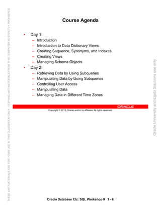 Oracle Database 12c: SQL Workshop II 1 - 6
Copyright © 2013, Oracle and/or its affiliates. All rights reserved.
Course Agenda
• Day 1:
– Introduction
– Introduction to Data Dictionary Views
– Creating Sequence, Synonyms, and Indexes
– Creating Views
– Managing Schema Objects
• Day 2:
– Retrieving Data by Using Subqueries
– Manipulating Data by Using Subqueries
– Controlling User Access
– Manipulating Data
– Managing Data in Different Time Zones
OracleUniversityandEgabiSolutionsuseonly
THESEeKITMATERIALSAREFORYOURUSEINTHISCLASSROOMONLY.COPYINGeKITMATERIALSFROMTHISCOMPUTERISSTRICTLYPROHIBITED
 