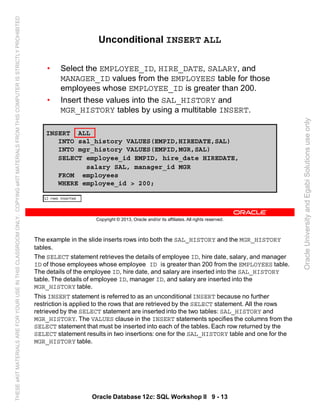 The example in the slide inserts rows into both the SAL_HISTORY and the MGR_HISTORY
tables.
The SELECT statement retrieves the details of employee ID, hire date, salary, and manager
ID of those employees whose employee ID is greater than 200 from the EMPLOYEES table.
The details of the employee ID, hire date, and salary are inserted into the SAL_HISTORY
table. The details of employee ID, manager ID, and salary are inserted into the
MGR_HISTORY table.
This INSERT statement is referred to as an unconditional INSERT because no further
restriction is applied to the rows that are retrieved by the SELECT statement. All the rows
retrieved by the SELECT statement are inserted into the two tables: SAL_HISTORY and
MGR_HISTORY. The VALUES clause in the INSERT statements specifies the columns from the
SELECT statement that must be inserted into each of the tables. Each row returned by the
SELECT statement results in two insertions: one for the SAL_HISTORY table and one for the
MGR_HISTORY table.
Oracle Database 12c: SQL Workshop II 9 - 13
Copyright © 2013, Oracle and/or its affiliates. All rights reserved.
Unconditional INSERT ALL
• Select the EMPLOYEE_ID, HIRE_DATE, SALARY, and
MANAGER_ID values from the EMPLOYEES table for those
employees whose EMPLOYEE_ID is greater than 200.
• Insert these values into the SAL_HISTORY and
MGR_HISTORY tables by using a multitable INSERT.
INSERT ALL
INTO sal_history VALUES(EMPID,HIREDATE,SAL)
INTO mgr_history VALUES(EMPID,MGR,SAL)
SELECT employee_id EMPID, hire_date HIREDATE,
salary SAL, manager_id MGR
FROM employees
WHERE employee_id > 200;
OracleUniversityandEgabiSolutionsuseonly
THESEeKITMATERIALSAREFORYOURUSEINTHISCLASSROOMONLY.COPYINGeKITMATERIALSFROMTHISCOMPUTERISSTRICTLYPROHIBITED
 
