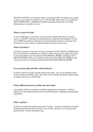 NO DATA FOUND is an exception which is raised when either an implicit query returns
no data, or you attempt to reference a row in the PL/SQL table which is not yet defined.
SQL%NOTFOUND, is a BOOLEAN attribute indicating whether the recent SQL
statement does not match to any row.
What is a cursor for loop?
A cursor FOR loop is a loop that is associated with (actually defined by) an explicit
cursor or a SELECT statement incorporated directly within the loop boundary. Use the
cursor FOR loop whenever (and only if) you need to fetch and process each and every
record from a cursor, which is a high percentage of the time with cursors.
What is iAS Patch ?
iAS Patch are patches released to fix bugs associated with IAS_ORACLE_HOME (Web
Server Component) Usually these are shiiped as Shell scripts and you apply iAS patches
by executing Shell script. Note that by default ORACLE_HOME is pointing to 8.0.6
ORACLE_HOME and if you are applying iAS patch export ORACLE_HOME to iAS .
You can do same by executing environment file under $IAS_ORACLE_HOME
If we run autoconfig which files will get effected ?
In order to check list of files changes during Autoconfig , you can run adchkcfg utility
which will generate HTML report. This report will list all files and profile options going
to change when you run AutoConfig.
What is difference between .xml file and AutoConfig ?
Autoconfig is Utility to configure your Oracle Application environment. .xml file is
repository of all configuration from which AutoConfig picks configuration and polulates
related files.
What is .lgi files ?
lgi files are created with patching along with .log files . .lgi files are informative log files
containing information related to patch. You can check .lgi files to see what activities
patch has done. Usually informative logs.
 
