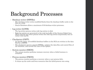 Background Processes
• Database writer (DBWRn)
 The database writer writes modified blocks from the database buffer cache to the
files on a disk.
 Oracle Database allows a maximum of 36 database writer processes.
• Log writer (LGWR)
 The log writer process writes redo log entries to disk.
 Redo log entries are generated in the redo log buffer of the System Global Area
(SGA) and the log writer process writes the redo log entries sequentially into an
online redo log file.
• Checkpoint (CKPT)
 At specific times, all modified database buffers in the SGA are written to the data
files by a DBWR.
 The checkpoint process signals DBWRn, updates the data files and control files of
the database, and records the time of this update.
• System monitor (SMON)
 The system monitor performs instance recovery when a failed instance is
restarted.
• Process monitor (PMON)
 The process monitor performs a recovery when a user process fails.
 It cleans up the cache and frees resources that the failed process was using.
 