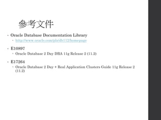 參考文件
• Oracle Database Documentation Library
 http://www.oracle.com/pls/db112/homepage
• E10897
 Oracle Database 2 Day DBA 11g Release 2 (11.2)
• E17264
 Oracle Database 2 Day + Real Application Clusters Guide 11g Release 2
(11.2)
 