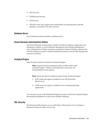 Introduction to Demantra    1-5
• DOL Services
• Collaboration Services
• GUI Services
• APS (this is the main support layer and handles all communications with the
database, as needed by the other services)
Database Server
Every Demantra solution includes a database server.
Oracle Demantra Administrative Utilities
The Oracle Demantra Administrative Utilities include the desktop configuration and
maintenance utilities, as well as Member Management and Chaining Management
tools. Administrative Utilities coordinate running the Analytical Engine, communicate
with the database as needed, schedule database procedures, and run other background
processes as needed.
Analytical Engine
Most Demantra solutions include the Analytical Engine.
Note: In general, the documentation refers to either mode as the "
Analytical Engine". Wherever the distinction is necessary, the
documentation is more specific.
Note: Oracle provides two different modes for the Analytical Engine:
• In PE mode, the engine is suitable for use with Promotion
Effectiveness.
• In DP mode, the engine is suitable for use in demand planning
applications.
You may have access to the Distributed Engine (a mode in which the Analytical Engine
automatically distributes its work across multiple machines).
SSL Security
The Demantra Web products can use either http or SSL protocol. You can deploy a
Demantra solution in either of two ways:
 