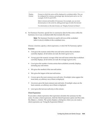 Configuring Series and Series Groups    19-9
Display
Format
Format in which the series will be displayed in worksheet tables. This can
be configured for commas, percentage sign, decimal point and so on. For
example, ##,###.## and ##.##%
Select a format and modify it if necessary. For example, you can more
decimal places to the series by adding pound signs (#) after the decimal.
For information on the date formats, see "Display Formats for Dates)" .
4. For Summary Function, specify how to summarize data for this series within the
Summary row in any worksheet table that includes this series.
Note: The Summary Function is used in all rows of the worksheet
table if a level is hidden in the worksheet view.
Choose a function, specify a client expression, or select the No Summary option:
Function
• Total gives the numeric total of the non-null series entries that worksheet
currently displays. (If all entries are null, the total is given as 0.)
• Average gives the numeric average of the non-null series entries that worksheet
currently displays. (If all entries are null, the average is given as 0.)
• Count gives the number of series entries that worksheet currently displays,
including any null entries.
• Min gives the smallest of the non-null entries.
• Max gives the largest of the non-null entries.
• Common gives the most common non-null entry. If multiple values appear the
most times, an arbitrary one of them is displayed.
• Uncommon gives the least common non-null entry. If multiple values are the
least common, an arbitrary one of them is displayed.
• Latest gives the last non-null entry in the column.
Client Expression
If you enter a client expression, that expression calculates the summary for this
series. To enter a client expression, click the Client Expression option and then click
the ellipses (...) button. The system displays a dialog box where you can create a
client expression; see "Using the Expression Editors".
 