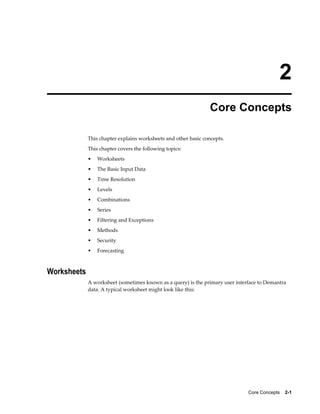 Core Concepts    2-1
2
Core Concepts
This chapter explains worksheets and other basic concepts.
This chapter covers the following topics:
• Worksheets
• The Basic Input Data
• Time Resolution
• Levels
• Combinations
• Series
• Filtering and Exceptions
• Methods
• Security
• Forecasting
Worksheets
A worksheet (sometimes known as a query) is the primary user interface to Demantra
data. A typical worksheet might look like this:
 