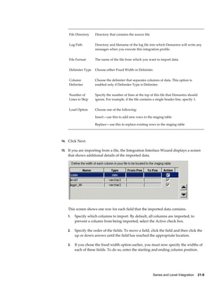 Series and Level Integration    21-9
File Directory Directory that contains the source file.
Log Path Directory and filename of the log file into which Demantra will write any
messages when you execute this integration profile.
File Format The name of the file from which you want to import data.
Delimiter Type Choose either Fixed Width or Delimiter.
Column
Delimiter
Choose the delimiter that separates columns of data. This option is
enabled only if Delimiter Type is Delimiter.
Number of
Lines to Skip
Specify the number of lines at the top of this file that Demantra should
ignore. For example, if the file contains a single header line, specify 1.
Load Option Choose one of the following:
Insert—use this to add new rows to the staging table
Replace—use this to replace existing rows in the staging table
14. Click Next.
15. If you are importing from a file, the Integration Interface Wizard displays a screen
that shows additional details of the imported data.
This screen shows one row for each field that the imported data contains.
1. Specify which columns to import. By default, all columns are imported; to
prevent a column from being imported, select the Active check box.
2. Specify the order of the fields. To move a field, click the field and then click the
up or down arrows until the field has reached the appropriate location.
3. If you chose the fixed width option earlier, you must now specify the widths of
each of these fields. To do so, enter the starting and ending column position.
 