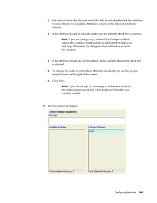 Configuring Methods    24-7
2. For each attribute that the user should be able to edit, double-click that attribute
to move it from the Available Attributes column to the Selected Attributes
column.
3. If the attribute should be editable, make sure the Editable check box is selected.
Note: If you are configuring a method that changes attribute
values, the workflow must include an Edit Member Step as its
first step. Otherwise, the changed values will not be saved to
the database.
4. If the attribute should also be mandatory, make sure the Mandatory check box
is selected.
5. To change the order in which these attributes are displayed, use the up and
down buttons on the right of the screen.
6. Click Next.
Note: If you do not specify a message or at least one attribute,
the method input dialog box is not displayed when the user
runs the method.
11. The next screen is Output.
 