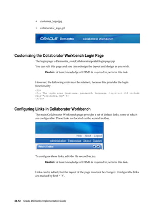 36-12    Oracle Demantra Implementation Guide
• customer_logo.jpg
• collaborator_logo.gif
Customizing the Collaborator Workbench Login Page
The login page is Demantra_root/Collaborator/portal/loginpage.jsp
You can edit this page and you can redesign the layout and design as you wish.
Caution: A basic knowledge of HTML is required to perform this task.
However, the following code must be retained, because this provides the login
functionality:
<TD>
<!-- The login area (username, password, language, login)--> <%@ include
file="loginarea.jsp" %>
</TD>
Configuring Links in Collaborator Workbench
The main Collaborator Workbench page provides a set of default links, some of which
are configurable. These links are located on the second toolbar.
To configure these links, edit the file secondbar.jsp.
Caution: A basic knowledge of HTML is required to perform this task.
Links can be added, but the layout of the page must not be changed. Configurable links
are marked by href = "#".
 