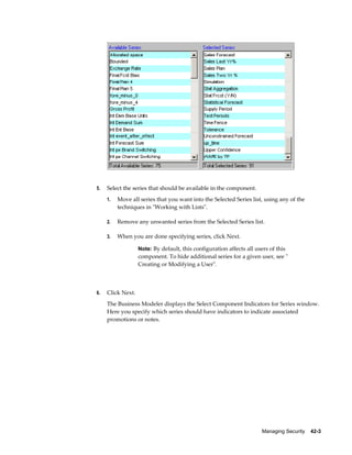 Managing Security    42-3
5. Select the series that should be available in the component.
1. Move all series that you want into the Selected Series list, using any of the
techniques in "Working with Lists".
2. Remove any unwanted series from the Selected Series list.
3. When you are done specifying series, click Next.
Note: By default, this configuration affects all users of this
component. To hide additional series for a given user, see "
Creating or Modifying a User".
6. Click Next.
The Business Modeler displays the Select Component Indicators for Series window.
Here you specify which series should have indicators to indicate associated
promotions or notes.
 