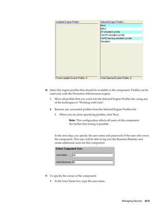 Managing Security    42-9
16. Select the engine profiles that should be available in the component. Profiles can be
used only with the Promotion Effectiveness engine.
1. Move all profiles that you want into the Selected Engine Profiles list, using any
of the techniques in "Working with Lists".
2. Remove any unwanted profiles from the Selected Engine Profiles list.
1. When you are done specifying profiles, click Next.
Note: This configuration affects all users of this component.
No further fine tuning is possible.
In the next step, you specify the user name and password of the user who owns
the component. This user will be able to log into the Business Modeler and
create additional users for this component.
17. To specify the owner of the component:
• In the User Name box, type the user name.
 