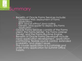 › Benefits of Oracle Forms Services include: 
 Optimized Web deployment of Forms 
applications 
 Rich Java UI without Java coding 
 Generic Java applet to deploy any Forms 
application 
› Oracle Forms Services consists of the Forms 
client, the Forms Servlet, the Forms Listener 
Servlet, and the Forms Runtime Engine. 
› Benefits of Oracle Forms Developer include 
rapid application development, application 
partitioning, flexible source control, extended 
scalability, and object reuse. 
› The course application is a customer and 
order entry application for Summit Office 
Supply. 
