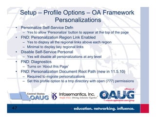 47
Setup – Profile Options – OA Framework
Personalizations
•  Personalize Self-Service Defn
–  Yes to allow ‘Personalize’ button to appear at the top of the page
•  FND: Personalization Region Link Enabled
–  Yes to display all the regional links above each region
–  Minimal to display key regional links
•  Disable Self-Service Personal
–  Yes will disable all personalizations at any level
•  FND: Diagnostics
–  Turns on ‘About this Page’
•  FND: Personalization Document Root Path (new in 11.5.10)
–  Required to migrate personalizations
–  Set this profile option to a tmp directory with open (777) permissions
 