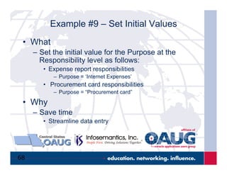 68
Example #9 – Set Initial Values
•  What
–  Set the initial value for the Purpose at the
Responsibility level as follows:
•  Expense report responsibilities
–  Purpose = ‘Internet Expenses’
•  Procurement card responsibilities
–  Purpose = “Procurement card”
•  Why
–  Save time
•  Streamline data entry
 