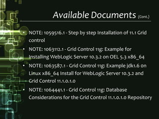 Available Documents (Cont.)NOTE: 1059516.1 - Step by step Installation of 11.1 Grid controlNOTE: 1063112.1 - Grid Control 11g: Example for Installing WebLogic Server 10.3.2 on OEL 5.3 x86_64NOTE: 1063587.1 - Grid Control 11g: Example jdk1.6 0n Linux x86_64 Install for WebLogicServer 10.3.2 and Grid Control 11.1.0.1.0NOTE: 1064441.1 - Grid Control 11g: Database Considerations for the Grid Control 11.1.0.1.0 Repository
