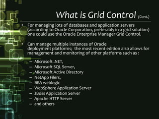 What is Grid Control (Cont.)For managing lots of databases and application servers (according to Oracle Corporation, preferably in a grid solution) one could use the Oracle Enterprise Manager Grid Control. Can manage multiple instances of Oracle deployment platforms;  the most recent edition also allows for management and monitoring of other platforms such as :Microsoft .NET, Microsoft SQL Server, Microsoft Active DirectoryNetAppFilers, BEA weblogicWebSphere Application ServerJBossApplication ServerApache HTTP Serverand others 