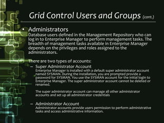 Grid Control Users and Groups (cont.)AdministratorsDatabase users defined in the Management Repository who can log in to Enterprise Manager to perform management tasks. The breadth of management tasks available in Enterprise Manager depends on the privileges and roles assigned to the administrators.There are two types of accounts:Super Administrator AccountEnterprise Manager is installed with a default super administrator account named SYSMAN. During the installation, you are prompted provide a password for SYSMAN. You use the SYSMAN account for the initial login to Enterprise Manager. The super administrator account cannot be deleted or renamed.The super administrator account can manage all other administrator accounts and set up all administrator credentialsAdministrator AccountAdministrator accounts provide users permission to perform administrative tasks and access administrative information.