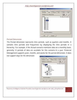 http://learnhyperion.wordpress.com




Period Dimension
The Period dimension represents time periods, such as quarters and months. It
contains time periods and frequencies by displaying the time periods in a
hierarchy. For example, if the Actual scenario maintains data on a monthly basis,
generally 12 periods of data are available for this scenario in a year. Financial
Management supports years, months, and weeks for the period dimension. It does
not support days for the dimension.




©Business Intelligence Solution Providers learnhyperion.wordpress.com aloo_a2@yahoo.com   17
 