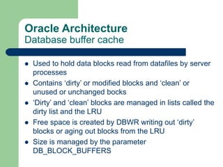 Oracle Architecture
Database buffer cache
 Used to hold data blocks read from datafiles by server
processes
 Contains ‘dirty’ or modified blocks and ‘clean’ or
unused or unchanged bocks
 ‘Dirty’ and ‘clean’ blocks are managed in lists called the
dirty list and the LRU
 Free space is created by DBWR writing out ‘dirty’
blocks or aging out blocks from the LRU
 Size is managed by the parameter
DB_BLOCK_BUFFERS
 