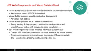 JET Web Components and Visual Builder Cloud
• Visual Builder Cloud is semi-low code development & runtime environment
• Aka browser based JET IDE in the cloud
• Visual Builder supports visual & declarative development
• As well as high coding
• Visual Builder provides all JET assets out of the box
• Ready for drag & drop, property palette style configuration – and
straightforward coding with copy/paste, code completion, …
• JET Web Components can be imported into Visual Builder Cloud
• Custom JET Web Components can be made available for “visual builders”
• These custom components are treated like regular JET components by
IDE – visual editor, property palette, coding editor etc.
Oracle JET Web Components Bring Agility to App Development 85
 