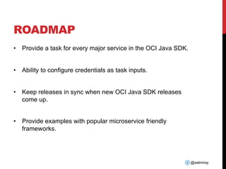 @aalmiray
ROADMAP
• Provide a task for every major service in the OCI Java SDK.
• Ability to configure credentials as task inputs.
• Keep releases in sync when new OCI Java SDK releases
come up.
• Provide examples with popular microservice friendly
frameworks.
 
