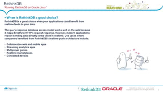 3Copyright © Capgemini 2015. All Rights Reserved
RethinkDB on Oracle Linux– Johan Louwers
 When is RethinkDB a good choice?
RethinkDB is a great choice when your applications could benefit from
realtime feeds to your data.
The query-response database access model works well on the web because
it maps directly to HTTP’s request-response. However, modern applications
require sending data directly to the client in realtime. Use cases where
companies benefited from RethinkDB’s realtime push architecture include:
• Collaborative web and mobile apps
• Streaming analytics apps
• Multiplayer games
• Realtime marketplaces
• Connected devices
RethinkDB
“Running RethinkDB on Oracle Linux”
 