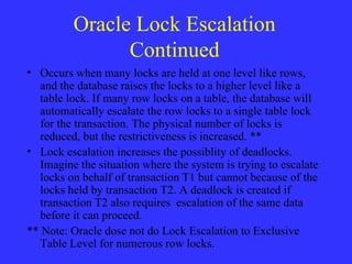 Oracle Lock Escalation Continued Occurs when many locks are held at one level like rows, and the database raises the locks to a higher level like a table lock. If many row locks on a table, the database will automatically escalate the row locks to a single table lock for the transaction. The physical number of locks is reduced, but the restrictiveness is increased. ** Lock escalation increases the possiblity of deadlocks. Imagine the situation where the system is trying to escalate locks on behalf of transaction T1 but cannot because of the locks held by transaction T2. A deadlock is created if transaction T2 also requires  escalation of the same data before it can proceed.  ** Note: Oracle dose not do Lock Escalation to Exclusive Table Level for numerous row locks. 